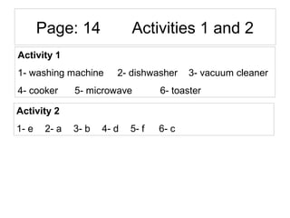 Page: 14 Activities 1 and 2
Activity 1
1- washing machine 2- dishwasher 3- vacuum cleaner
4- cooker 5- microwave 6- toaster
Activity 2
1- e 2- a 3- b 4- d 5- f 6- c
 