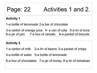 Page: 22 Activities 1 and 2.
Activity 1
1-a bottle of lemonade 2-a bar of chocolate
3-a carton of orange juice 4- a can of cola 5-a tin of tuna
6-a jar of jam 7-a box of cereals 8-a packet of biscuits
Activity 2
1-a carton of milk 2-a tin of beans 3-a packet of crisps
4-a bottle of water 5-a bottle of lemonade
6-a box of chocolates 7-a jar of honey 8-a tin of tomatoes
 