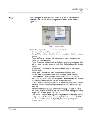 ADVANCED KEYING     19
                                                                                       View




View          After picking the Screen Colour it’s useful to be able to view the key in
              different ways. You can do this using the View Menu, shown here in
              Figure 31.




                                          Figure 31. View Menu.

              Here’s the complete list of options and what they do.
              • Source - displays the blue or green screen.
              • Source Alpha - displays the alpha channel embedded in the blue or green
                screen.
              • Corrected Source - displays the uncomposited source image with any
                colour corrections applied.
              • Colour Correction Edges - displays the foreground edges as a matte that
                will be colour corrected using the controls in the Edge Colour Correction
                folder.
              • Screen Matte - displays the matte created as a result of picking the
                screen colour.
              • Inside Mask - displays the mask that firms up the foreground.
              • Outside Mask - displays the mask that cleans up the background.
              • Combined Matte - displays all the screen matte, inside and outside
                masks and any source alpha added together. The combined matte is used
                to composite the foreground over the background layer.
              • Status - displays an exaggerated view of the key so you can make a more
                informed decision on how to improve the result. See “Status View” on
                page 20.
              • Intermediate Result - is used for multipass keying. The alpha is set as
                per normal, but the RGB values are not modified from the original source
                image. See “Inside Mask Tip” on page 26.
              • Final Result - renders the foreground composited over the image on the
                background track. This image is premultiplied. In other words, the RGB
                values of pixels have been multiplied by their corresponding alpha
                channel values.



The Foundry                                                                          Keylight
 