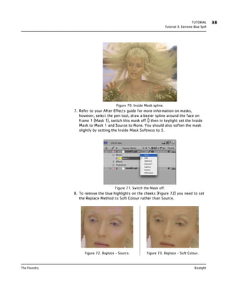 TUTORIAL      38
                                                                        Tutorial 3: Extreme Blue Spill




                                       Figure 70. Inside Mask spline.
              7. Refer to your After Effects guide for more information on masks,
                 however, select the pen tool, draw a bezier spline around the face on
                 frame 1 (Mask 1), switch this mask off () then in keylight set the Inside
                 Mask to Mask 1 and Source to None. You should also soften the mask
                 slightly by setting the Inside Mask Softness to 5.




                                      Figure 71. Switch the Mask off.
              8. To remove the blue highlights on the cheeks (Figure 72) you need to set
                 the Replace Method to Soft Colour rather than Source.




                    Figure 72. Replace - Source.          Figure 73. Replace - Soft Colour.


The Foundry                                                                                  Keylight
 