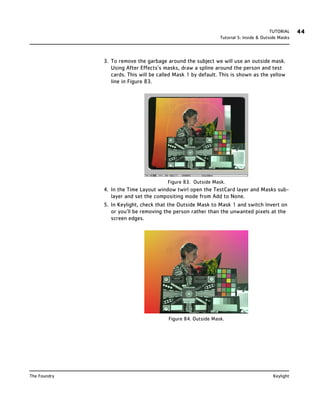 TUTORIAL    44
                                                               Tutorial 5: Inside & Outside Masks




              3. To remove the garbage around the subject we will use an outside mask.
                 Using After Effects’s masks, draw a spline around the person and test
                 cards. This will be called Mask 1 by default. This is shown as the yellow
                 line in Figure 83.




                                        Figure 83. Outside Mask.
              4. In the Time Layout window twirl open the TestCard layer and Masks sub-
                 layer and set the compositing mode from Add to None.
              5. In Keylight, check that the Outside Mask to Mask 1 and switch Invert on
                 or you’ll be removing the person rather than the unwanted pixels at the
                 screen edges.




                                         Figure 84. Outside Mask.




The Foundry                                                                             Keylight
 