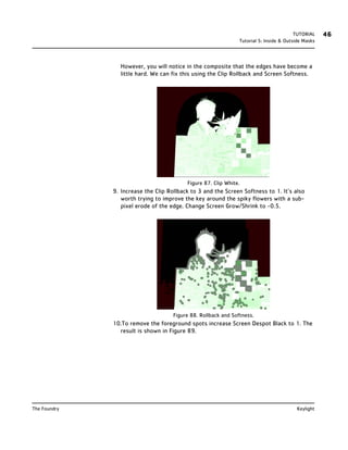 TUTORIAL    46
                                                                Tutorial 5: Inside & Outside Masks




                 However, you will notice in the composite that the edges have become a
                 little hard. We can fix this using the Clip Rollback and Screen Softness.




                                          Figure 87. Clip White.
              9. Increase the Clip Rollback to 3 and the Screen Softness to 1. It’s also
                 worth trying to improve the key around the spiky flowers with a sub-
                 pixel erode of the edge. Change Screen Grow/Shrink to -0.5.




                                     Figure 88. Rollback and Softness.
              10.To remove the foreground spots increase Screen Despot Black to 1. The
                result is shown in Figure 89.




The Foundry                                                                              Keylight
 