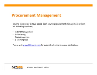 Procurement Management
Keyline can deploy a cloud based open source procurement management system
for following modules:
• Indent Management
• E-Tendering
• Reverse Auction
KEYLINE IT SOLUTIONS PVT LIMITED
• Reverse Auction
• E-Marketplace
Please visit www.bidnemo.com for example of a marketplace application.
 
