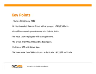 Key Points
• Founded in January 2012
•Keyline is part of Rashmi Group with a turnover of USD 500 mn.
•Our offshore development center is in Kolkata, India.
•We have 100+ employees with strong skillsets.•We have 100+ employees with strong skillsets.
•We are an ISO 9001:2008 certified company.
•Partner of SAP and Global Sign.
•We have more than 500 customers in Australia, UAE, USA and India.
KEYLINE IT SOLUTIONS PVT LIMITED
 