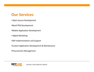 Our Services
• Open Source Development
•Retail POS Development
•Mobile Application Development
• Digital Marketing• Digital Marketing
•SAP Implementation and Support
•Custom Application Development & Maintenance
•Procurement Management
KEYLINE IT SOLUTIONS PVT LIMITED
 