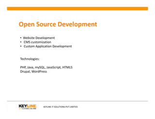 Open Source Development
• Website Development
• CMS customization
• Custom Application Development
Technologies:
KEYLINE IT SOLUTIONS PVT LIMITED
Technologies:
PHP, Java, mySQL, JavaScript, HTML5
Drupal, WordPress
 