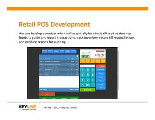 Retail POS Development
We can develop a product which will essentially be a basic till used at the shop
fronts to guide and record transactions, track inventory, record till reconciliations
and produce reports for auditing.
KEYLINE IT SOLUTIONS PVT LIMITED
 