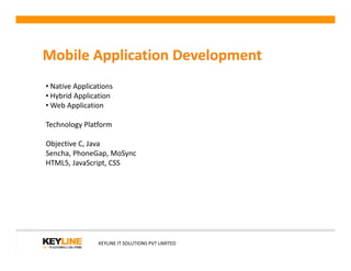 Mobile Application Development
• Native Applications
• Hybrid Application
• Web Application
Technology Platform
KEYLINE IT SOLUTIONS PVT LIMITED
Objective C, Java
Sencha, PhoneGap, MoSync
HTML5, JavaScript, CSS
 