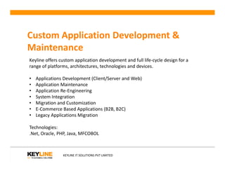 Custom Application Development &
Maintenance
Keyline offers custom application development and full life-cycle design for a
range of platforms, architectures, technologies and devices.
• Applications Development (Client/Server and Web)
• Application Maintenance
KEYLINE IT SOLUTIONS PVT LIMITED
• Application Maintenance
• Application Re-Engineering
• System Integration
• Migration and Customization
• E-Commerce Based Applications (B2B, B2C)
• Legacy Applications Migration
Technologies:
.Net, Oracle, PHP, Java, MFCOBOL
 