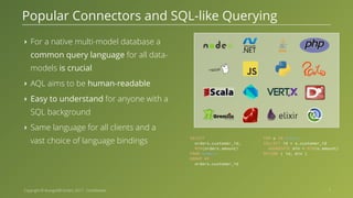 Copyright © ArangoDB GmbH, 2017 - Confidential ‣ For a native multi-model database a common query language for all data- models is crucial ‣ AQL aims to be human-readable ‣ Easy to understand for anyone with a SQL background ‣ Same language for all clients and a vast choice of language bindings Popular Connectors and SQL-like Querying 7 SELECT orders.customer_id, MIN(orders.amount) FROM orders GROUP BY orders.customer_id FOR o IN orders COLLECT id = o.customer_id AGGREGATE min = MIN(o.amount) RETURN { id, min } 