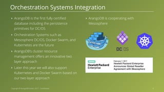 Copyright © ArangoDB GmbH, 2017 - Confidential ‣ ArangoDB is the first fully certified database including the persistence primitives for DC/OS ‣ Orchestration Systems such as Mesosphere DC/OS, Docker Swarm, and Kubernetes are the future ‣ ArangoDB's cluster resource management offers an innovative two layer approach ‣ Later this year we will also support Kubernetes and Docker Swarm based on our two layer approach ‣ ArangoDB is cooperating with Mesosphere Orchestration Systems Integration • February 7, 2017 Hewlett Packard Enterprise Announces Global Reseller Agreement with Mesosphere 8 