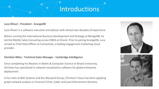Introductions Christian Miles - Technical Sales Manager - Cambridge Intelligence Since completing his Masters in Maths & Computer Science at Bristol University, Christian has specialized in network visualization software for global enterprise deployment. In his roles at BAE Systems and the Wynyard Group, Christian’s focus has been applying graph network analysis in Financial Crime, Cyber and Law Enforcement domains. Luca Olivari - President - ArangoDB Luca Olivari is a software executive and advisor with almost two decades of experience. Before running the international Business Development and Strategy at MongoDB, he led the MySQL Sales Consulting across EMEA at Oracle. Prior to joining ArangoDB, Luca served as Chief Data Officer at ContactLab, a leading engagement marketing cloud provider. 
