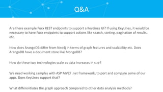 Are there example Foxx REST endpoints to support a KeyLines UI? If using KeyLines, it would be necessary to have Foxx endpoints to support actions like search, sorting, pagination of results, etc. How does ArangoDB differ from Neo4j in terms of graph features and scalability etc. Does ArangoDB have a document store like MongoDB? How do these two technologies scale as data increases in size? We need working samples with ASP MVC/ .net framework, to port and compare some of our apps. Does KeyLines support that? What differentiates the graph approach compared to other data analysis methods? Q&A 