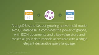 Copyright © ArangoDB GmbH, 2017 - Confidential ArangoDB is the fastest-growing native multi-model NoSQL database. It combines the power of graphs, with JSON documents and a key-value store and makes all your data-models accessible with a single elegant declarative query language. 