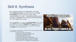 Skill 8: Synthesis
• By combining ideas from your text, with ideas
from additional texts, as well as your own prior
knowledge you can come to a new, fuller,
understanding of a topic. Synthesizing allows you to
combine knowledge from multiple sources allowing
for new insights into a topic.
• Write the NAME of your story in the CENTRE BUBBLE. Next, fill the
other EIGHT bubbles with ONE WORD EACH. Each word should
be some the story made you THINK about. FINALLY think of
something most of the bubbles have in common. This will be
the THEME of your synthesis piece.
• Your synthesis should be a recreation of the main ideas from what
you read into a new format.
-A short story (500-1000 words)
-A collection of poetry (400-600 words)
-A short essay (500-800 words)
-A visual art piece (8.5” by 11”)
-A song list (5 songs with explanations)
-A short live-action video (1.5-3 mins in length)
-A short animated video (30 secs to 1.5 mins)
-A photo essay (7-10 images with explanations)
 