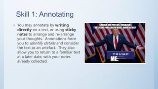 Skill 1: Annotating
• You may annotate by writing
directly on a text, or using sticky
notes to arrange and re-arrange
your thoughts. Annotations force
you to identify details and consider
the text as an artefact. They also
allow you to return to a familiar text
at a later date, with your notes
already collected.
 