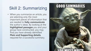 Skill 2: Summarizing
• When you summarize an article, you
are selecting only the most
important pieces of information that
are needed to fully communicate
the author’s ideas. By looking at the
highlighted passages you and your
group have constructed, you may
find you have already identified
Main and Supporting details,
required for a successful summary.
 
