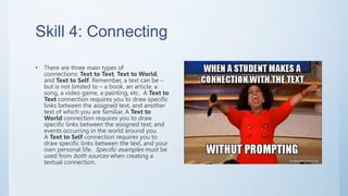 Skill 4: Connecting
• There are three main types of
connections: Text to Text, Text to World,
and Text to Self. Remember, a text can be –
but is not limited to – a book, an article, a
song, a video game, a painting, etc. A Text to
Text connection requires you to draw specific
links between the assigned text, and another
text of which you are familiar. A Text to
World connection requires you to draw
specific links between the assigned text, and
events occurring in the world around you.
A Text to Self connection requires you to
draw specific links between the text, and your
own personal life. Specific examples must be
used from both sources when creating a
textual connection.
 