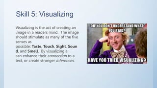 Skill 5: Visualizing
Visualizing is the act of creating an
image in a readers mind. The image
should stimulate as many of the five
senses as
possible: Taste, Touch, Sight, Soun
d, and Smell. By visualizing a
can enhance their connection to a
text, or create stronger inferences.
 