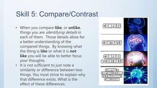 Skill 5: Compare/Contrast
• When you compare like, or unlike,
things you are identifying details in
each of them. Those details allow for
a better understanding of the
compared things. By knowing what
the thing is like or what it is not
like you will be able to better focus
your thoughts.
• It is not sufficient to just note a
similarity or difference between two
things. You must strive to explain why
that difference exists. What is the
effect of these differences.
 
