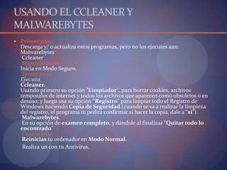 USANDO EL CCLEANER Y MALWAREBYTESPrimer pasoDescarga y/ o actualiza estos programas, pero no los ejecutes aun.MalwarebytesCcleaner Segundo pasoInicia en Modo Seguro. Tercer pasoEjecuta.Ccleaner.Usando primero su opción "Limpiador", para borrar cookies, archivos temporales de internet y todos los archivos que aparecen como obsoletos o en desuso; y luego usa su opción "Registro" para limpiar todo el Registro de Windows haciendo Copia de Seguridad (cuando se va a realizar la limpieza del registro, el programa te pedirá confirmar si hacer la copia, dale a “sí”).Malwarebytes.En su opción de examen completo, y dándole al finalizar "Quitar todo lo encontrado" Cuarto pasoReinicias tu ordenador en Modo Normal. Realiza un con tu Antivirus.