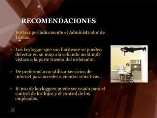 RECOMENDACIONESRevisar periódicamente el Administrador de Tareas.Los keylogger que son hardware se pueden detectar en su mayoría echando un simple vistazo a la parte trasera del ordenador.De preferencia no utilizar servicios de internet para acceder a cuentas sensitivas.El uso de keyloggers puede ser usado para el control de los hijos y el control de los empleados.