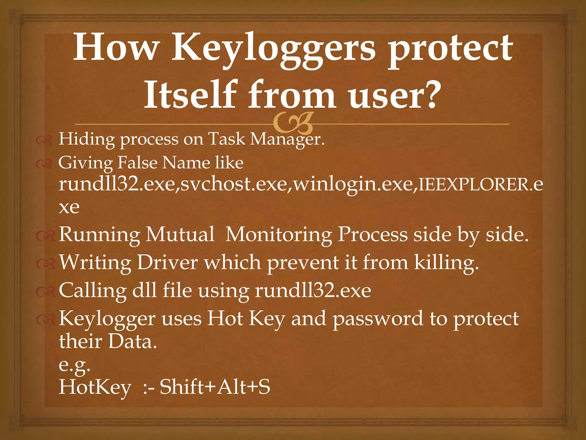  Hiding process on Task Manager.
 Giving False Name like
rundll32.exe,svchost.exe,winlogin.exe,IEEXPLORER.e
xe
Running Mutual Monitoring Process side by side.
Writing Driver which prevent it from killing.
Calling dll file using rundll32.exe
Keylogger uses Hot Key and password to protect
their Data.
e.g.
HotKey :- Shift+Alt+S
How Keyloggers protect
Itself from user?
 