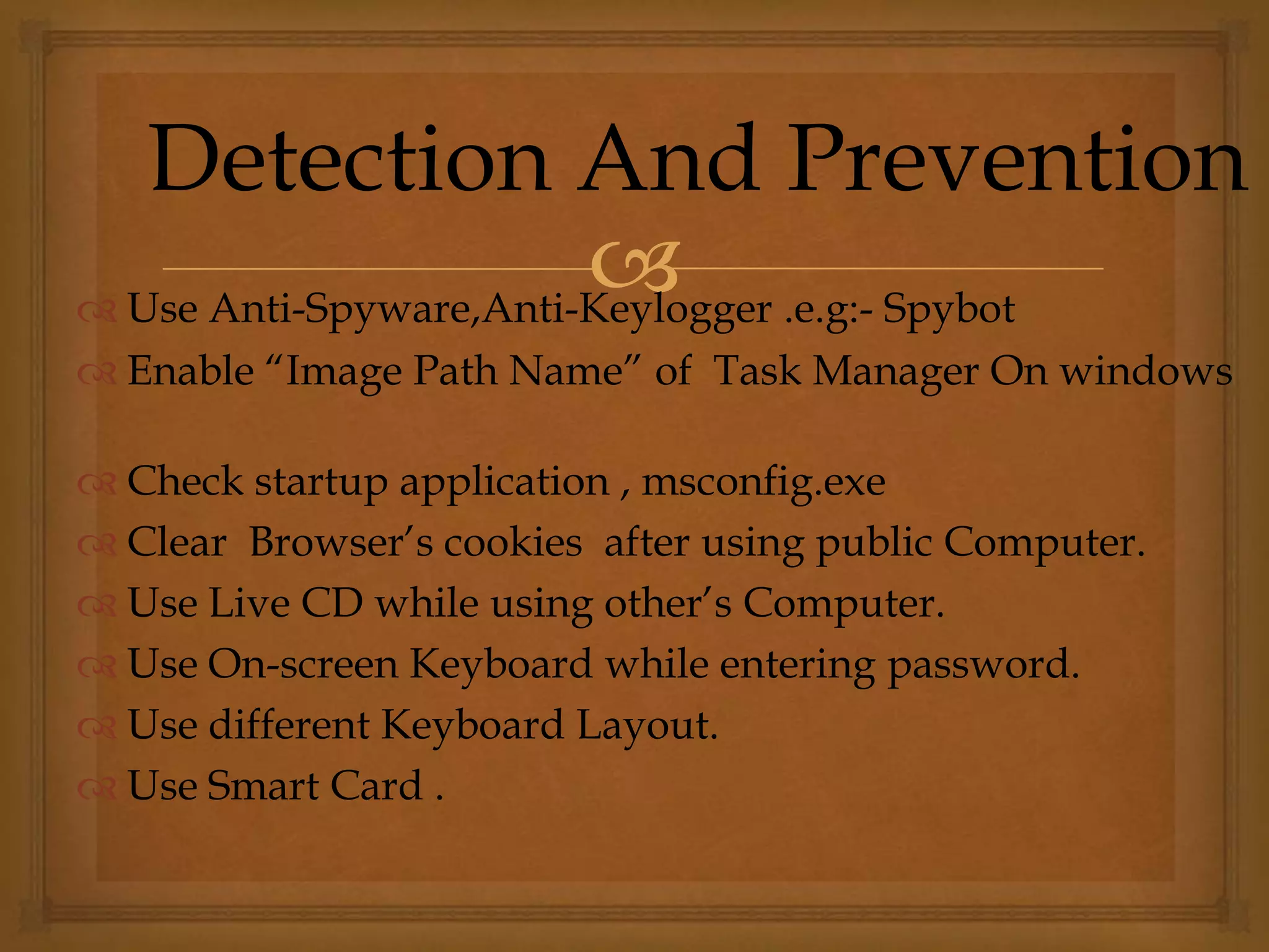  Use Anti-Spyware,Anti-Keylogger .e.g:- Spybot
 Enable “Image Path Name” of Task Manager On windows
 Check startup application , msconfig.exe
 Clear Browser’s cookies after using public Computer.
 Use Live CD while using other’s Computer.
 Use On-screen Keyboard while entering password.
 Use different Keyboard Layout.
 Use Smart Card .
Detection And Prevention
 