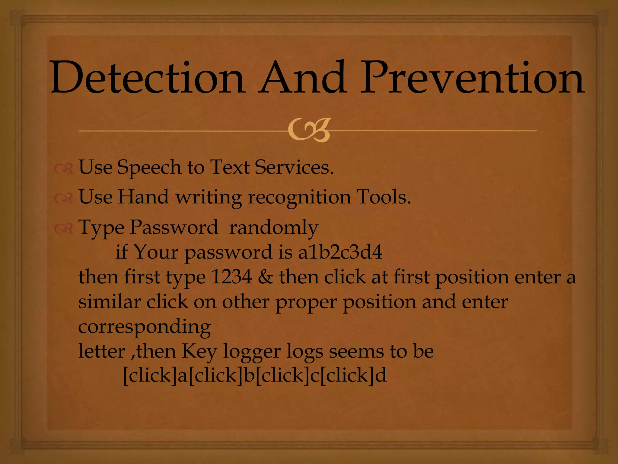 
 Use Speech to Text Services.
 Use Hand writing recognition Tools.
 Type Password randomly
if Your password is a1b2c3d4
then first type 1234 & then click at first position enter a
similar click on other proper position and enter
corresponding
letter ,then Key logger logs seems to be
[click]a[click]b[click]c[click]d
Detection And Prevention
 