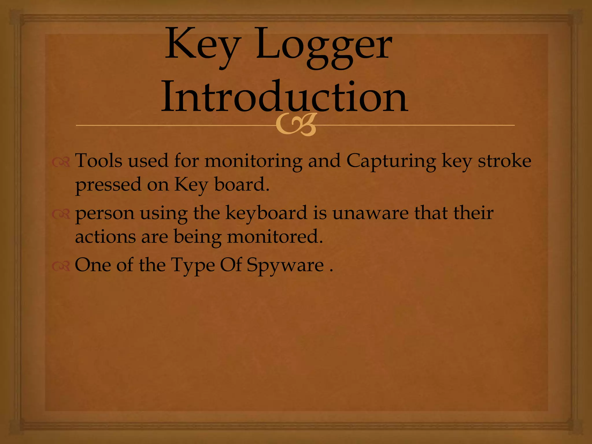 
 Tools used for monitoring and Capturing key stroke
pressed on Key board.
 person using the keyboard is unaware that their
actions are being monitored.
 One of the Type Of Spyware .
Key Logger
Introduction
 