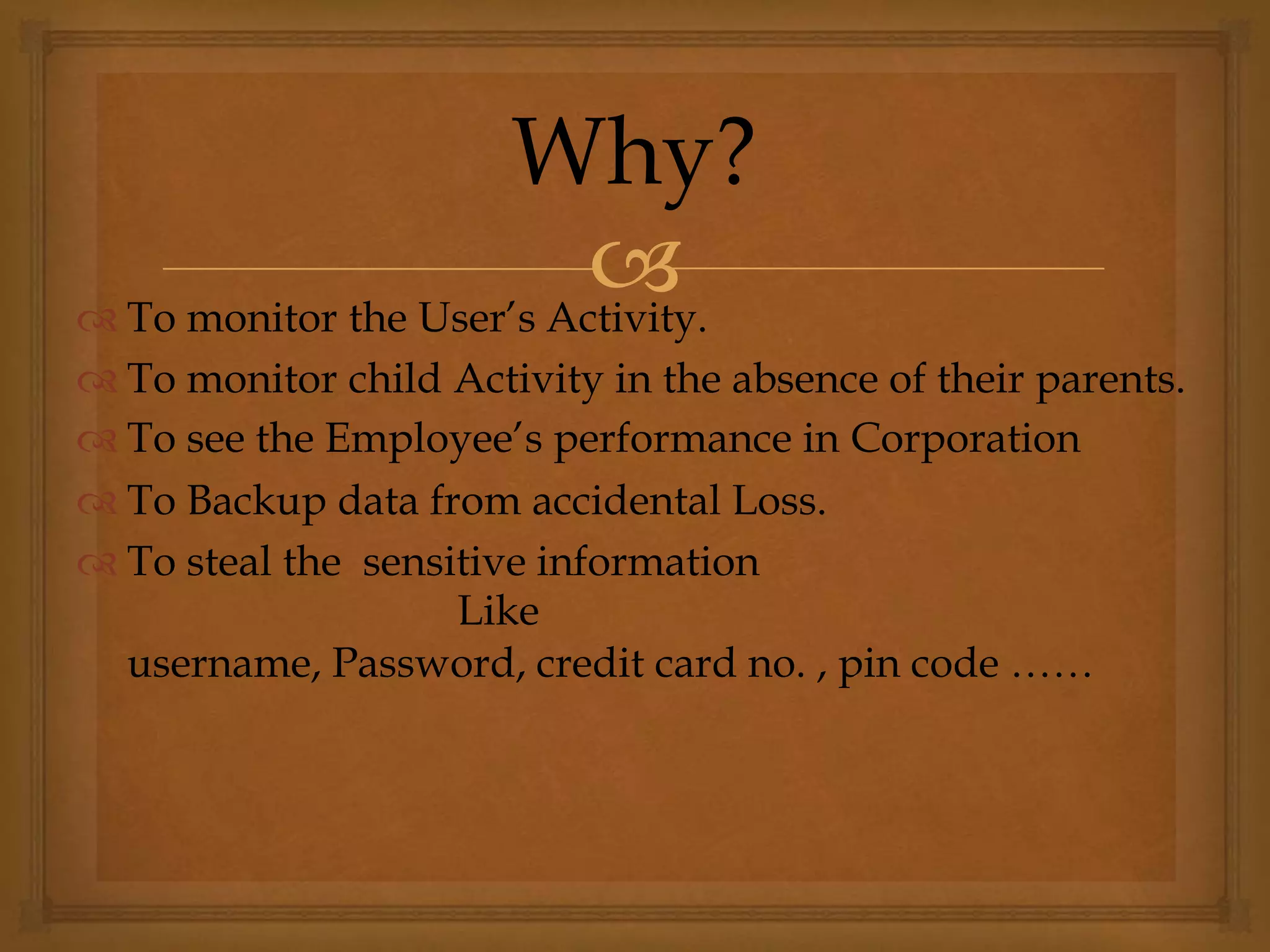  To monitor the User’s Activity.
 To monitor child Activity in the absence of their parents.
 To see the Employee’s performance in Corporation
 To Backup data from accidental Loss.
 To steal the sensitive information
Like
username, Password, credit card no. , pin code ……
Why?
 