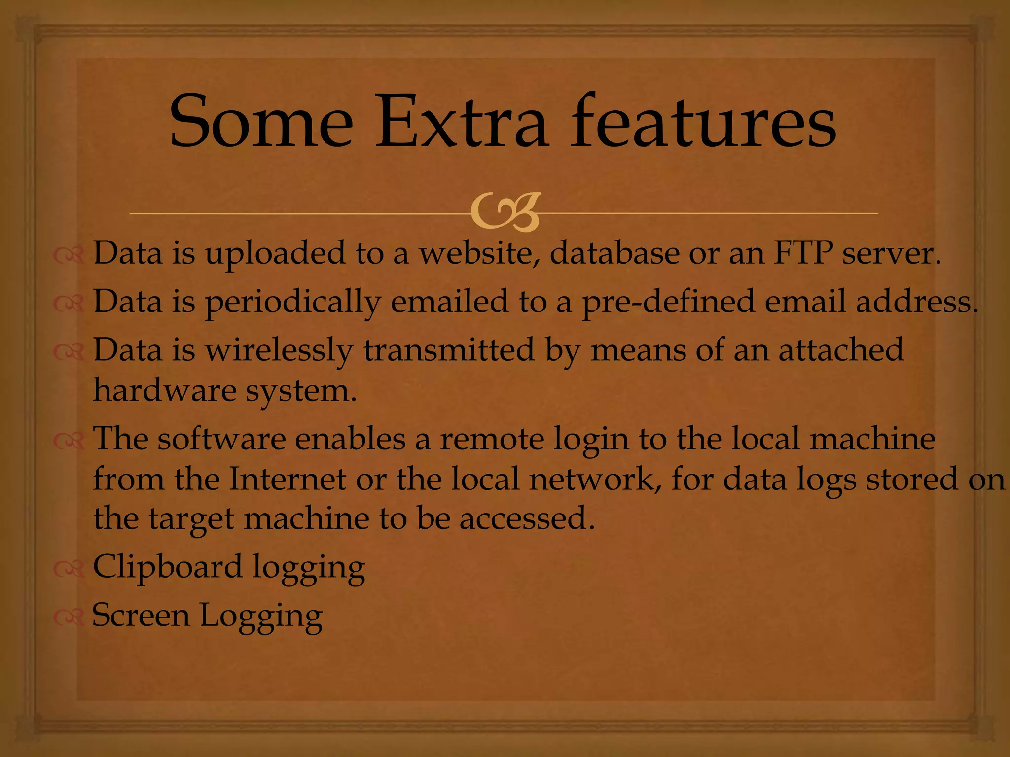  Data is uploaded to a website, database or an FTP server.
 Data is periodically emailed to a pre-defined email address.
 Data is wirelessly transmitted by means of an attached
hardware system.
 The software enables a remote login to the local machine
from the Internet or the local network, for data logs stored on
the target machine to be accessed.
 Clipboard logging
 Screen Logging
Some Extra features
 