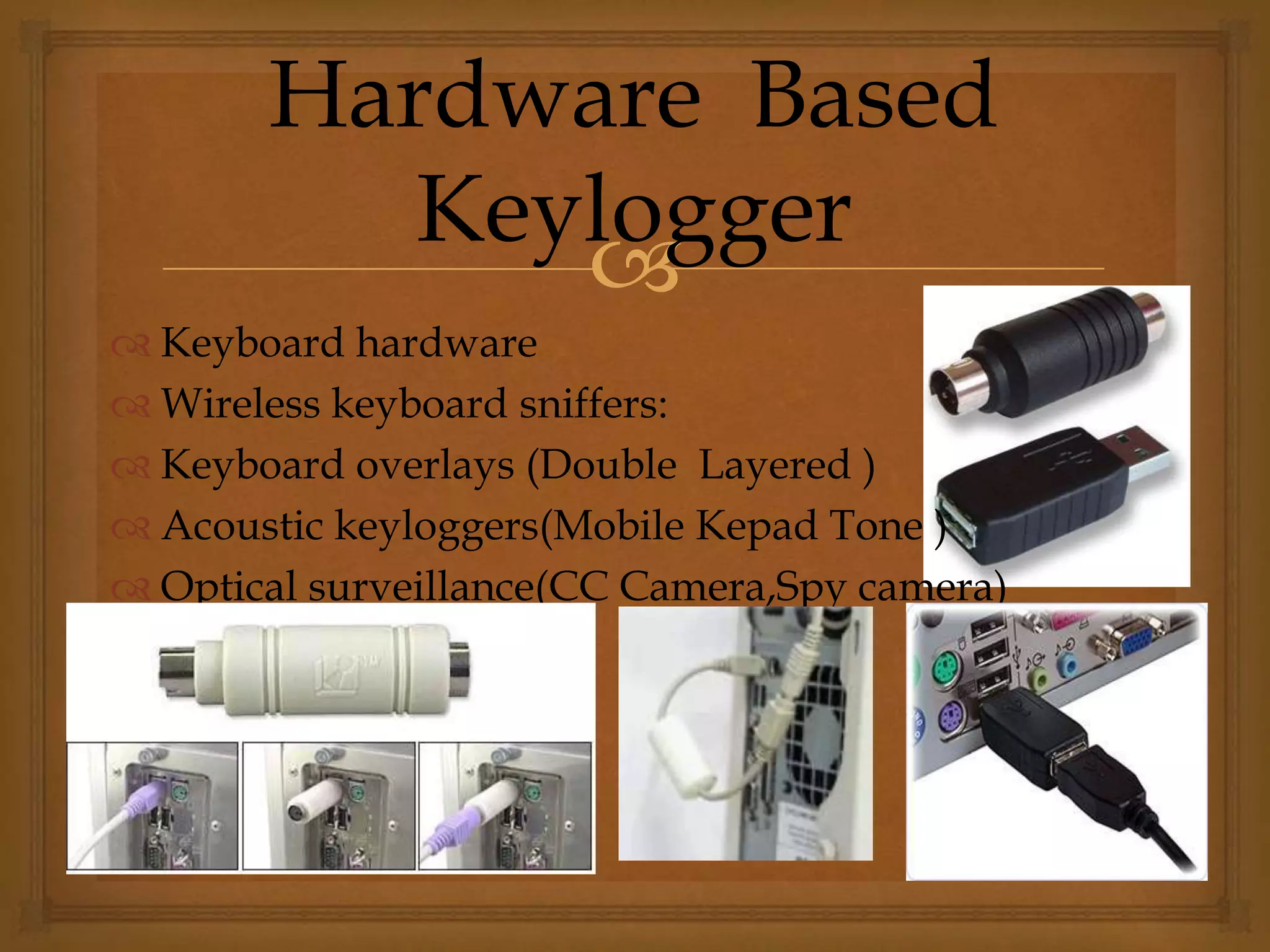 
 Keyboard hardware
 Wireless keyboard sniffers:
 Keyboard overlays (Double Layered )
 Acoustic keyloggers(Mobile Kepad Tone )
 Optical surveillance(CC Camera,Spy camera)
Hardware Based
Keylogger
 