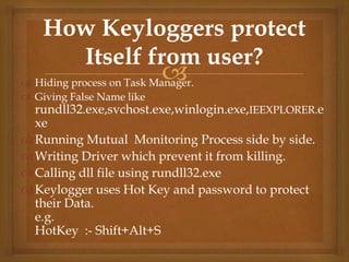  Hiding process on Task Manager.
 Giving False Name like
rundll32.exe,svchost.exe,winlogin.exe,IEEXPLORER.e
xe
Running Mutual Monitoring Process side by side.
Writing Driver which prevent it from killing.
Calling dll file using rundll32.exe
Keylogger uses Hot Key and password to protect
their Data.
e.g.
HotKey :- Shift+Alt+S
How Keyloggers protect
Itself from user?
 