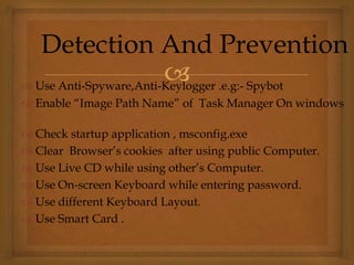  Use Anti-Spyware,Anti-Keylogger .e.g:- Spybot
 Enable “Image Path Name” of Task Manager On windows
 Check startup application , msconfig.exe
 Clear Browser’s cookies after using public Computer.
 Use Live CD while using other’s Computer.
 Use On-screen Keyboard while entering password.
 Use different Keyboard Layout.
 Use Smart Card .
Detection And Prevention
 
