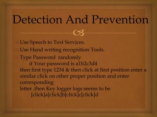 
 Use Speech to Text Services.
 Use Hand writing recognition Tools.
 Type Password randomly
if Your password is a1b2c3d4
then first type 1234 & then click at first position enter a
similar click on other proper position and enter
corresponding
letter ,then Key logger logs seems to be
[click]a[click]b[click]c[click]d
Detection And Prevention
 