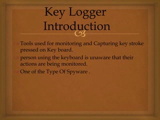 
 Tools used for monitoring and Capturing key stroke
pressed on Key board.
 person using the keyboard is unaware that their
actions are being monitored.
 One of the Type Of Spyware .
Key Logger
Introduction
 