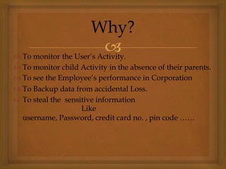  To monitor the User’s Activity.
 To monitor child Activity in the absence of their parents.
 To see the Employee’s performance in Corporation
 To Backup data from accidental Loss.
 To steal the sensitive information
Like
username, Password, credit card no. , pin code ……
Why?
 
