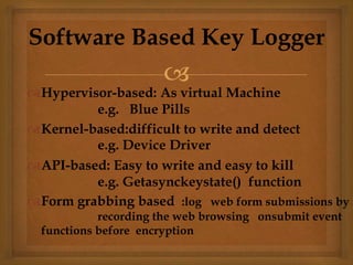 
Hypervisor-based: As virtual Machine
e.g. Blue Pills
Kernel-based:difficult to write and detect
e.g. Device Driver
API-based: Easy to write and easy to kill
e.g. Getasynckeystate() function
Form grabbing based :log web form submissions by
recording the web browsing onsubmit event
functions before encryption
Software Based Key Logger
 