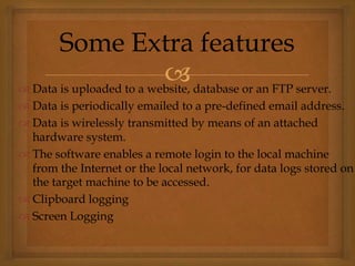  Data is uploaded to a website, database or an FTP server.
 Data is periodically emailed to a pre-defined email address.
 Data is wirelessly transmitted by means of an attached
hardware system.
 The software enables a remote login to the local machine
from the Internet or the local network, for data logs stored on
the target machine to be accessed.
 Clipboard logging
 Screen Logging
Some Extra features
 