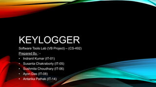 KEYLOGGER
Software Tools Lab (VB Project) – (CS-492)
Prepared By : -
• Indranil Kumar (IT-01)
• Susanta Chakraborty (IT-05)
• Sushmita Choudhary (IT-06)
• Ayon Das (IT-08)
• Antarika Pathak (IT-14)
 