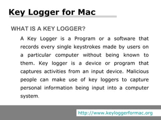 A Key Logger is a Program or a software that records every single keystrokes made by users on a particular computer without being known to them. Key logger is a device or program that captures activities from an input device. Malicious people can make use of key loggers to capture personal information being input into a computer system .  WHAT IS A KEY LOGGER? Key Logger for Mac http://www.keyloggerformac.org 