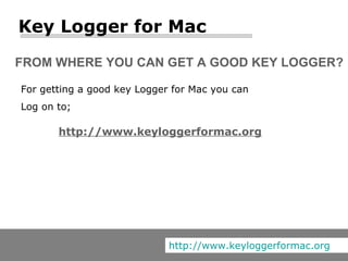FROM WHERE YOU CAN GET A GOOD KEY LOGGER? For getting a good key Logger for Mac you can Log on to; Key Logger for Mac http://www.keyloggerformac.org http://www.keyloggerformac.org 
