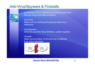 Anti-Virus/Spyware & Firewalls
As with any Virus or Spyware you should make sure
that you have up-to-date protection.
Anti-Virus:
Make sure its running and using the latest virus
definitions.
Anti-Spyware:
Same as your Anti-Virus Software, update regularly.
Gaurav Rana (9412235728) 10
Firewall:
Make sure its active. It’s the first line of defense
from online intrusions.
 