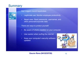 Summary
Key Loggers record keystrokes:
• Legitimate use: Monitor employee productivity
• Illegal uses: Steal passwords, usernames, and
other personal/corporate data
There are ways to protect yourself:
• Be aware of what’s installed on your computer
Gaurav Rana (9412235728) 15
• Be aware of what’s installed on your computer
• Use caution when surfing the internet
• Keep your computer’s security software
updated
 