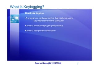 What is Keylogging?
Keystroke logging
•A program or hardware device that captures every
key depression on the computer
•Used to monitor employee performance
•Used to seal private information
Gaurav Rana (9412235728) 3
 