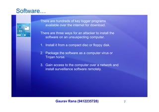 Software…
There are hundreds of key logger programs
available over the internet for download.
There are three ways for an attacker to install the
software on an unsuspecting computer.
1. Install it from a compact disc or floppy disk.
2. Package the software as a computer virus or
Trojan horse.
Gaurav Rana (9412235728) 7
Trojan horse.
3. Gain access to the computer over a network and
install surveillance software remotely.
 