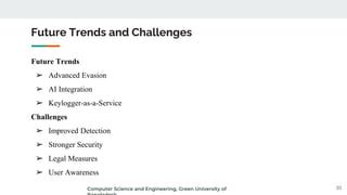 Future Trends
➢ Advanced Evasion
➢ AI Integration
➢ Keylogger-as-a-Service
Challenges
➢ Improved Detection
➢ Stronger Security
➢ Legal Measures
➢ User Awareness
Future Trends and Challenges
10
Computer Science and Engineering, Green University of
 