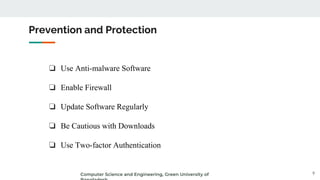 ❏ Use Anti-malware Software
❏ Enable Firewall
❏ Update Software Regularly
❏ Be Cautious with Downloads
❏ Use Two-factor Authentication
Prevention and Protection
9
Computer Science and Engineering, Green University of
 