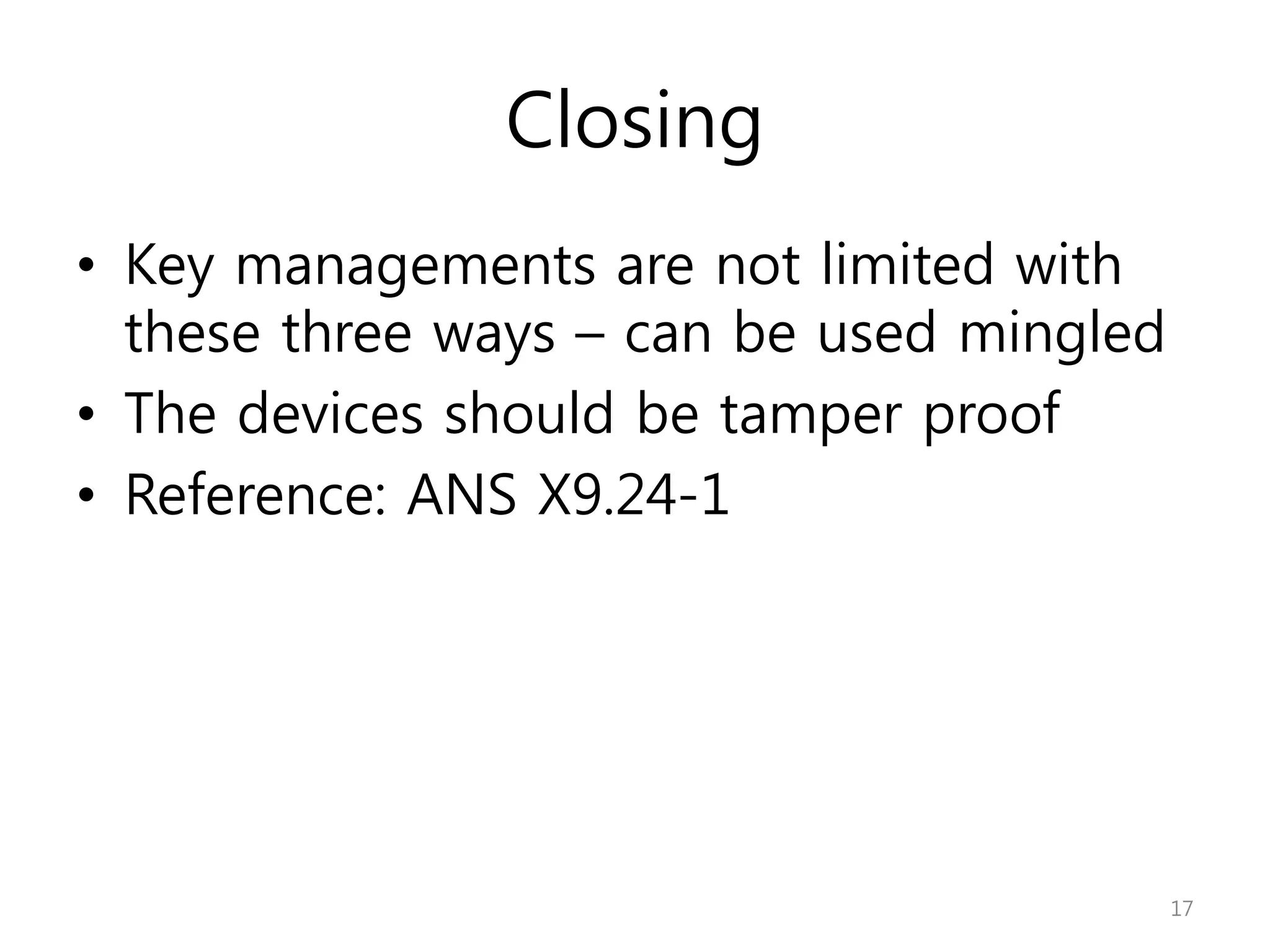 Closing
• Key managements are not limited with
these three ways – can be used mingled
• The devices should be tamper proof
• Reference: ANS X9.24-1
17
 